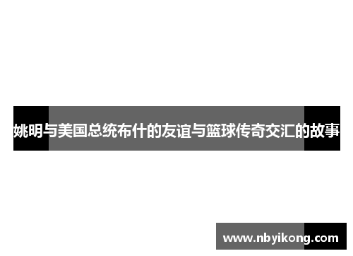 姚明与美国总统布什的友谊与篮球传奇交汇的故事